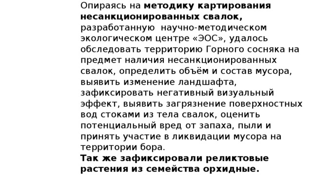 Опираясь на методику картирования несанкционированных свалок, разработанную научно-методическом экологическом центре «ЭОС», удалось обследовать территорию Горного сосняка на предмет наличия несанкционированных свалок, определить объём и состав мусора, выявить изменение ландшафта, зафиксировать негативный визуальный эффект, выявить загрязнение поверхностных вод стоками из тела свалок, оценить потенциальный вред от запаха, пыли и принять участие в ликвидации мусора на территории бора. Так же зафиксировали реликтовые растения из семейства орхидные. Почистить экологическую тропу,родники. Собрать лекарственные растения  