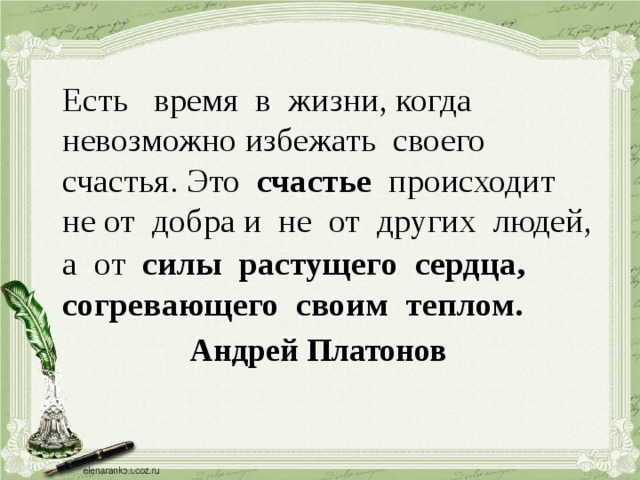  Есть время в жизни, когда невозможно избежать своего счастья. Это счастье происходит не от добра и не от других людей, а от силы растущего сердца,  согревающего своим теплом.       Андрей Платонов 