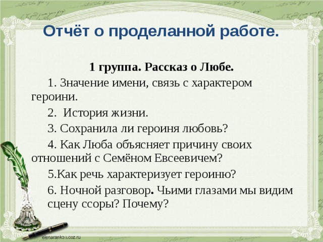 Отчёт о проделанной работе. 1 группа. Рассказ о Любе.   1. Значение имени, связь с характером  героини.   2. История жизни.   3. Сохранила ли героиня любовь?   4. Как Люба объясняет причину своих  отношений с Семёном Евсеевичем?   5.Как речь характеризует героиню?   6.  Ночной разговор . Чьими глазами мы видим  сцену ссоры? Почему? 