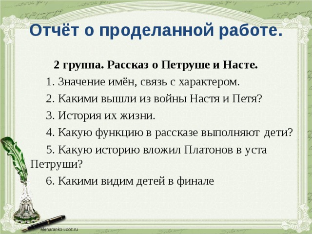 Отчёт о проделанной работе. 2 группа. Рассказ о Петруше и Насте.   1. Значение имён, связь с характером.   2. Какими вышли из войны Настя и Петя?   3. История их жизни.   4. Какую функцию в рассказе выполняют  дети?   5. Какую историю вложил Платонов в уста  Петруши?   6. Какими видим детей в финале 