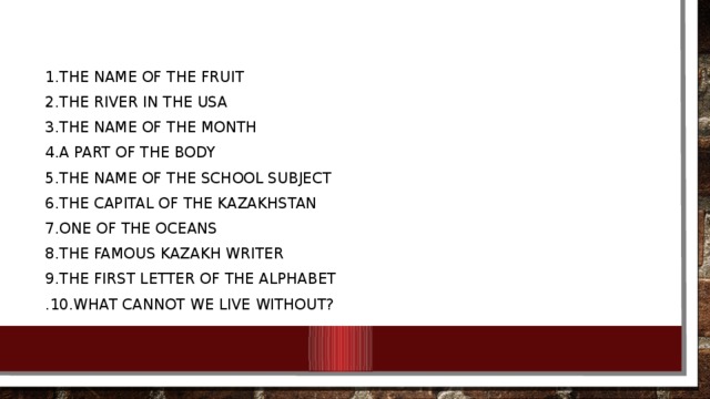 1.The name of the fruit 2.The river in the USA 3.The name of the month 4.A part of the body 5.The name of the school subject 6.The capital of the Kazakhstan 7.One of the oceans 8.The famous Kazakh writer 9.The first letter of the alphabet .10.What cannot we live without? 