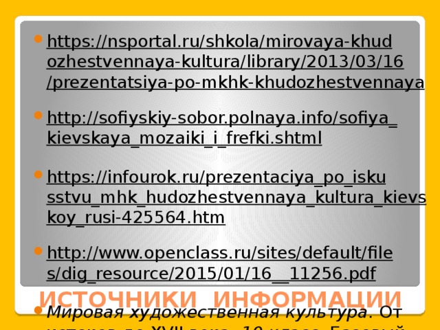 https://nsportal.ru/shkola/mirovaya-khudozhestvennaya-kultura/library/2013/03/16/prezentatsiya-po-mkhk-khudozhestvennaya  http://sofiyskiy-sobor.polnaya.info/sofiya_kievskaya_mozaiki_i_frefki.shtml  https://infourok.ru/prezentaciya_po_iskusstvu_mhk_hudozhestvennaya_kultura_kievskoy_rusi-425564.htm  http://www.openclass.ru/sites/default/files/dig_resource/2015/01/16__11256.pdf  Мировая художественная культура . От истоков до XVII века. 10 класс . Базовый уровень. Данилова Г.И. 8-е изд. - М.: 2010 — 368 с. ИСТОЧНИКИ ИНФОРМАЦИИ 