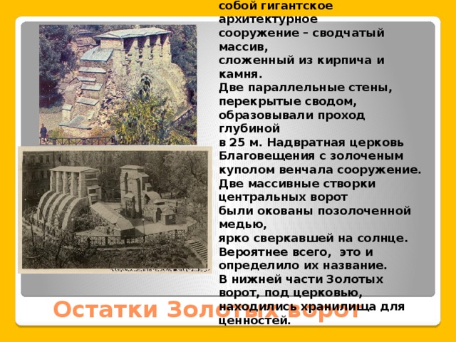 Парадный въезд в Киев представлял собой гигантское архитектурное сооружение – сводчатый массив, сложенный из кирпича и камня. Две параллельные стены, перекрытые сводом, образовывали проход глубиной в 25 м. Надвратная церковь Благовещения с золоченым куполом венчала сооружение. Две массивные створки центральных ворот были окованы позолоченной медью, ярко сверкавшей на солнце. Вероятнее всего, это и определило их название. В нижней части Золотых ворот, под церковью, находились хранилища для ценностей. Остатки Золотых ворот 