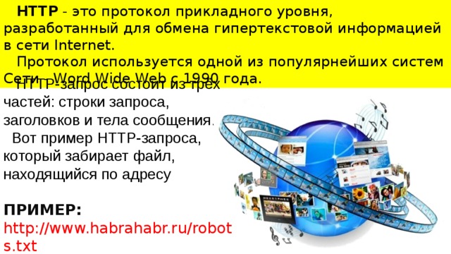 HTTP - это протокол прикладного уровня, разработанный для обмена гипертекстовой информацией в сети Internet. Протокол используется одной из популярнейших систем Сети - Word Wide Web с 1990 года.  HTTP-запрос состоит из трёх частей: строки запроса, заголовков и тела сообщения.  Вот пример HTTP-запроса, который забирает файл, находящийся по адресу  ПРИМЕР: http://www.habrahabr.ru/robots.txt  