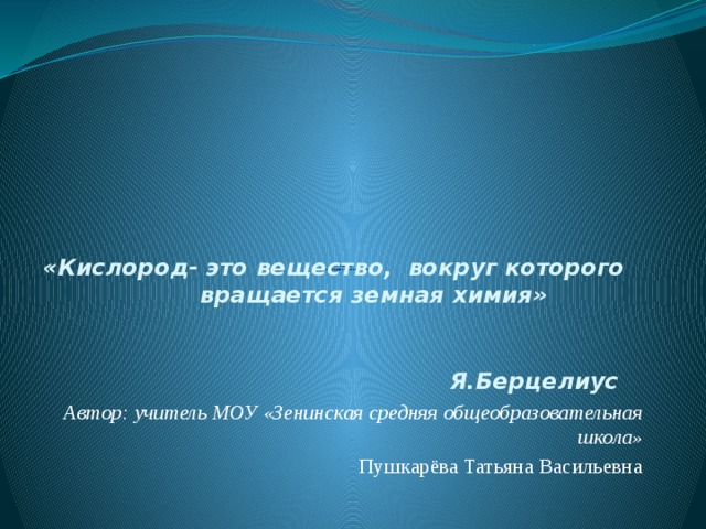     «кислород,  его характеристика и значение»   «Кислород- это вещество, вокруг которого вращается земная химия»                                                                                          Я.Берцелиус Автор: учитель МОУ «Зенинская средняя общеобразовательная школа» Пушкарёва Татьяна Васильевна  