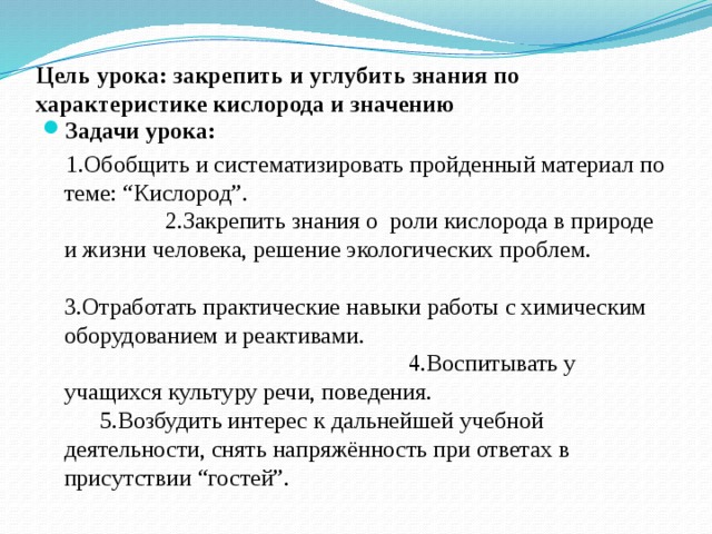 Цель урока: закрепить и углубить знания по характеристике кислорода и значению   Задачи урока:   1.Обобщить и систематизировать пройденный материал по теме: “Кислород”. 2.Закрепить знания о роли кислорода в природе и жизни человека, решение экологических проблем. 3.Отработать практические навыки работы с химическим оборудованием и реактивами. 4.Воспитывать у учащихся культуру речи, поведения. 5.Возбудить интерес к дальнейшей учебной деятельности, снять напряжённость при ответах в присутствии “гостей”. 
