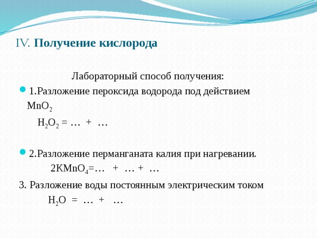 IV. Получение кислорода    Лабораторный способ получения: 1.Разложение пероксида водорода под действием    МnО 2   Н 2 О 2 = …  +  … 2.Разложение перманганата калия при нагревании.  2КМnО 4 =… + …  + … 3. Разложение воды постоянным электрическим током  Н 2 О = … + … 