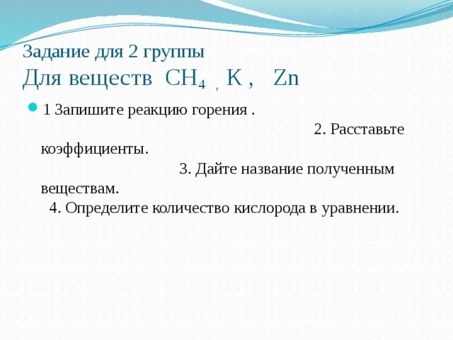 Задание для 2 группы  Для веществ СН 4 , К , Zn 1 Запишите реакцию горения . 2. Расставьте коэффициенты. 3. Дайте название полученным веществам. 4. Определите количество кислорода в уравнении. 