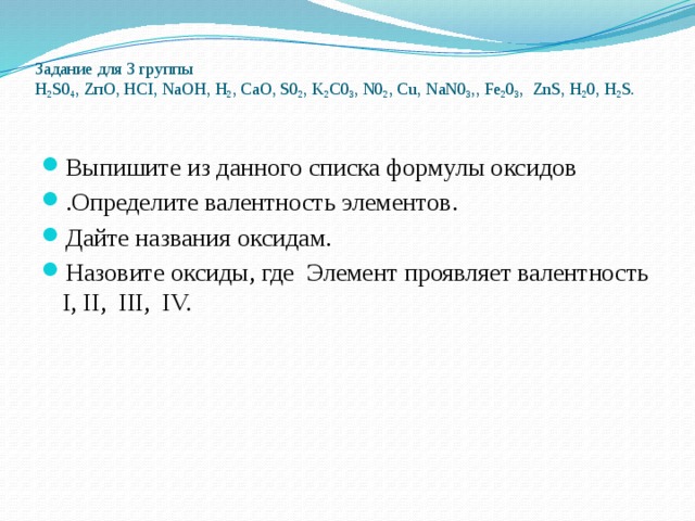 Задание для 3 группы  H 2 S0 4 , ZпO, HCI, NaOH, H 2 , CaO, S0 2 , K 2 C0 3 , N0 2 , Cu, NaN0 3 ,, Fe 2 0 3 , ZnS, H 2 0, H 2 S.    Выпишите из данного списка формулы оксидов .Определите валентность элементов. Дайте названия оксидам. Назовите оксиды, где Элемент проявляет валентность I, II, III, IV. 