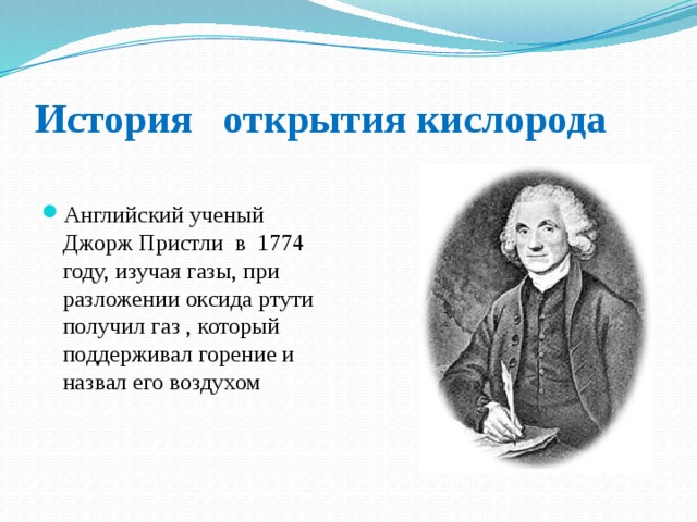 История открытия кислорода Английский ученый Джорж Пристли в 1774 году, изучая газы, при разложении оксида ртути получил газ , который поддерживал горение и назвал его воздухом 