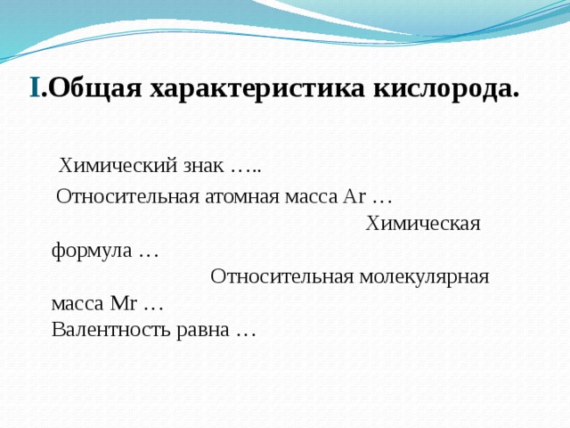 I .Общая характеристика кислорода.    Химический знак …..  Относительная атомная масса Ar … Химическая формула … Относительная молекулярная масса Mr … Валентность равна … 