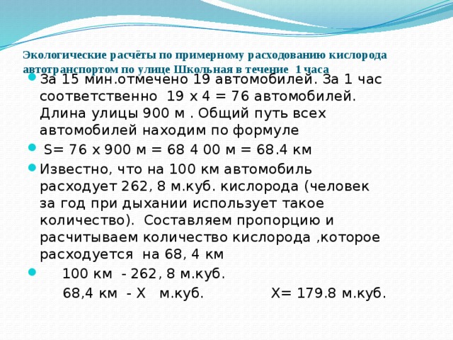 Экологические расчёты по примерному расходованию кислорода автотранспортом по улице Школьная в течение 1 часа   За 15 мин.отмечено 19 автомобилей. За 1 час соответственно 19 х 4 = 76 автомобилей. Длина улицы 900 м . Общий путь всех автомобилей находим по формуле  S= 76 х 900 м = 68 4 00 м = 68.4 км Известно, что на 100 км автомобиль расходует 262, 8 м.куб. кислорода (человек за год при дыхании использует такое количество). Составляем пропорцию и расчитываем количество кислорода ,которое расходуется на 68, 4 км  100 км - 262, 8 м.куб.  68,4 км - Х м.куб. Х= 179.8 м.куб. 