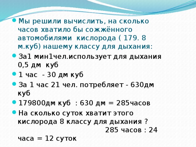 Мы решили вычислить, на сколько часов хватило бы сожжённого автомобилями кислорода ( 179. 8 м.куб) нашему классу для дыхания: За1 мин1чел.использует для дыхания 0,5 дм куб 1 час - 30 дм куб За 1 час 21 чел. потребляет - 630дм куб 179800дм куб : 630 дм = 285часов На сколько суток хватит этого кислорода 8 классу для дыхания ? 285 часов : 24 часа = 12 суток 