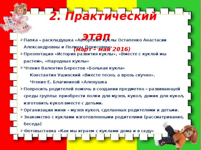 2. Практический этап (март – май 2016)  Папка – раскладушка «Авторские куклы Остапенко Анастасии Александровны и Полины Денисовны»  Презентация «История развития куклы», «Вместе с куклой мы растем», «Народные куклы» Чтение Валентин Берестов «Больная кукла» Константин Ушинский «Вместе тесно, а врозь скучно». Чтение Е. Благининой «Аленушка Попросить родителей помочь в создании предметно – развивающей среды группы: приобрести полки для музея, кукол, домик для кукол, изготовить кукол вместе с детьми. Организация мини – музея кукол, сделанных родителями и детьми. Знакомство с куклами изготовленными родителями (рассматривание, беседа) Фотовыставка «Как мы играем с куклами дома и в саду» 