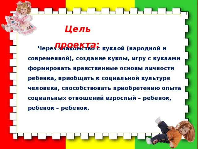  Цель проекта: Через знакомство с куклой (народной и современной), создание куклы, игру с куклами формировать нравственные основы личности ребенка, приобщать к социальной культуре человека, способствовать приобретению опыта социальных отношений взрослый – ребенок, ребенок – ребенок. 