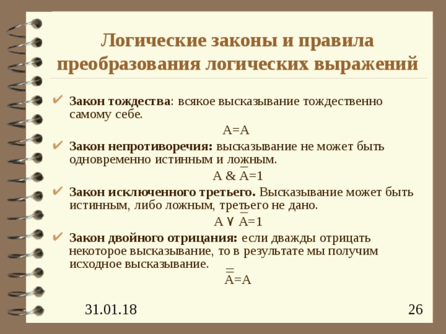 Логические законы и правила преобразования логических выражений Закон тождества : всякое высказывание тождественно самому себе. А=А Закон непротиворечия: высказывание не может быть одновременно истинным и ложным. А & А=1 Закон исключенного третьего. Высказывание может быть истинным, либо ложным, третьего не дано. А ۷  А=1 Закон двойного отрицания: если дважды отрицать некоторое высказывание, то в результате мы получим исходное высказывание. А=А 