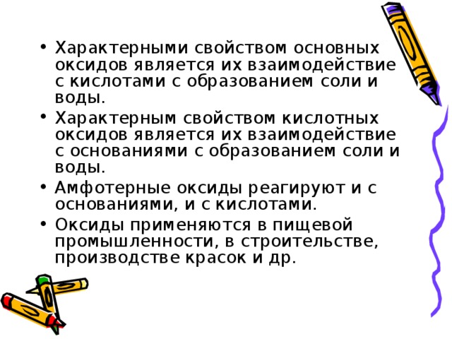 Характерными свойством основных оксидов является их взаимодействие с кислотами с образованием соли и воды. Характерным свойством кислотных оксидов является их взаимодействие с основаниями с образованием соли и воды. Амфотерные оксиды реагируют и с основаниями, и с кислотами. Оксиды применяются в пищевой промышленности, в строительстве, производстве красок и др.