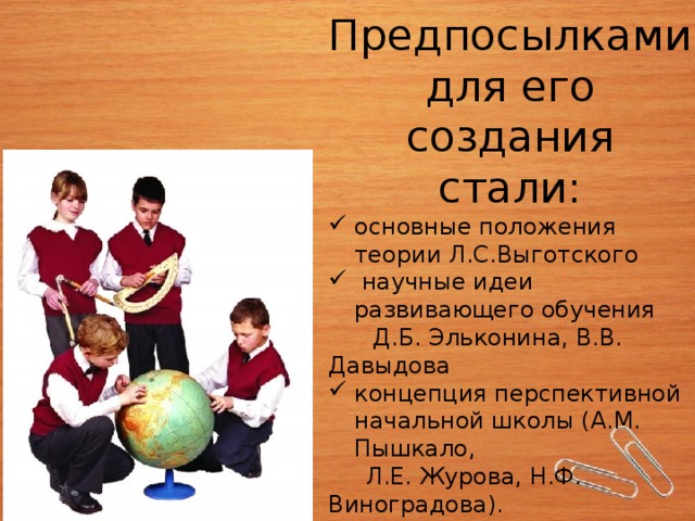 Предпосылками для его создания стали: основные положения теории Л.С.Выготского  научные идеи развивающего обучения  Д.Б. Эльконина, В.В. Давыдова концепция перспективной начальной школы (А.М. Пышкало,  Л.Е. Журова, Н.Ф. Виноградова). 