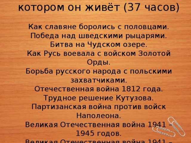 Человек и общество, в котором он живёт (37 часов)   Как славяне боролись с половцами.  Победа над шведскими рыцарями.  Битва на Чудском озере.  Как Русь воевала с войском Золотой Орды.  Борьба русского народа с польскими захватчиками.  Отечественная война 1812 года.  Трудное решение Кутузова.  Партизанская война против войск Наполеона.  Великая Отечественная война 1941 – 1945 годов.  Великая Отечественная война 1941 – 1945 годов.   