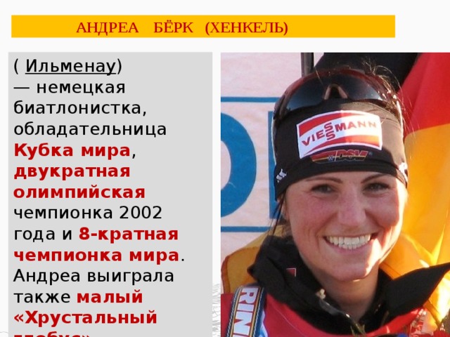  АНДРЕА БЁРК (ХЕНКЕЛЬ) (  Ильменау ) — немецкая биатлонистка, обладательница Кубка мира , двукратная олимпийская чемпионка 2002 года и 8-кратная чемпионка мира . Андреа выиграла также малый «Хрустальный глобус» в индивидуальных гонках.  