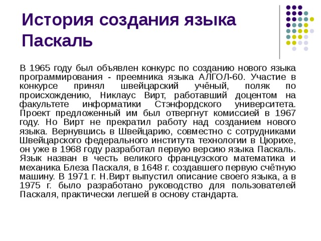 В 1965 году был объявлен конкурс по созданию нового языка программирования - преемника языка АЛГОЛ-60. Участие в конкурсе принял швейцарский учёный, поляк по происхождению, Никлаус Вирт, работавший доцентом на факультете информатики Стэнфордского университета. Проект предложенный им был отвергнут комиссией в 1967 году. Но Вирт не прекратил работу над созданием нового языка. Вернувшись в Швейцарию, совместно с сотрудниками Швейцарского федерального института технологии в Цюрихе, он уже в 1968 году разработал первую версию языка Паскаль. Язык назван в честь великого французского математика и механика Блеза Паскаля, в 1648 г. создавшего первую счётную машину. В 1971 г. Н.Вирт выпустил описание своего языка, а в 1975 г. было разработано руководство для пользователей Паскаля, практически легшей в основу стандарта.  
