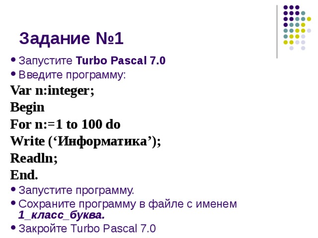 Запустите Turbo Pascal 7.0 Введите программу: Var n:integer; Begin For n:=1 to 100 do Write (‘ Информатика ’); Readln; End. Запустите программу. Сохраните программу в файле с именем 1_класс_буква. Закройте Turbo Pascal 7.0 