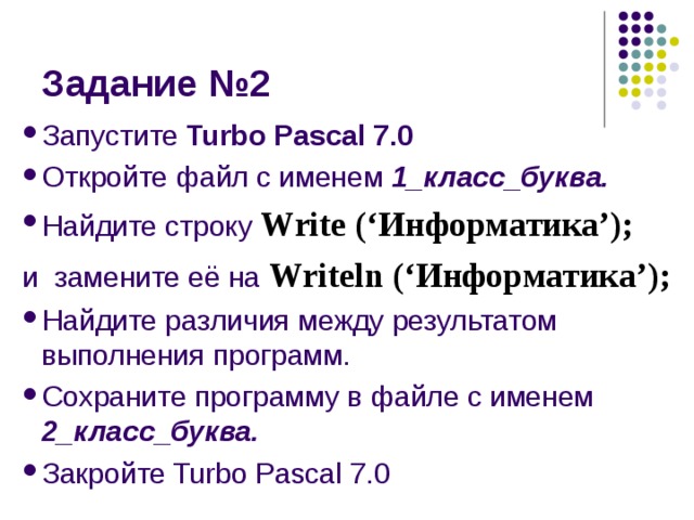 Запустите Turbo Pascal 7.0 Откройте файл с именем 1_класс_буква. Найдите строку  Write (‘ Информатика ’); и замените её на Writeln (‘ Информатика ’); Найдите различия между результатом выполнения программ. Сохраните программу в файле с именем 2_класс_буква. Закройте Turbo Pascal 7.0 