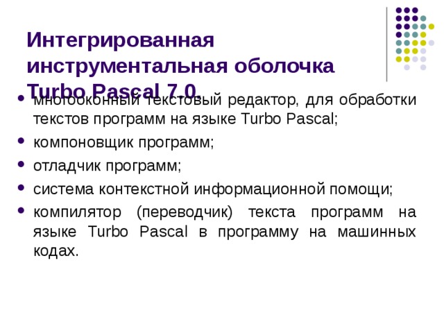 Интегрированная инструментальная оболочка Turbo Pascal 7.0. многооконный текстовый редактор, для обработки текстов программ на языке Turbo Pascal; компоновщик программ; отладчик программ; система контекстной информационной помощи; компилятор (переводчик) текста программ на языке Turbo Pascal в программу на машинных кодах. 