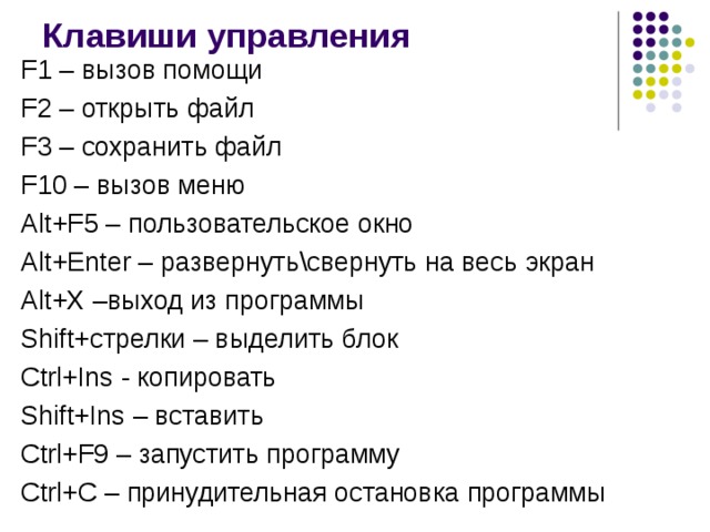 Клавиши управления F1 – вызов помощи F2 – открыть файл F 3 – сохранить файл F10 – вызов меню Alt+F5 – пользовательское окно Alt+Enter – развернуть\свернуть на весь экран Alt+X – выход из программы Shift+ стрелки – выделить блок Ctrl+Ins  - копировать Shift+Ins  – вставить Ctrl+F9 – запустить программу С trl+C – принудительная остановка программы 