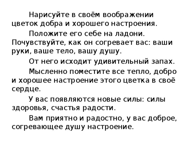  Нарисуйте в своём воображении цветок добра и хорошего настроения.  Положите его себе на ладони. Почувствуйте, как он согревает вас: ваши руки, ваше тело, вашу душу.  От него исходит удивительный запах.  Мысленно поместите все тепло, добро и хорошее настроение этого цветка в своё сердце.  У вас появляются новые силы: силы здоровья, счастья радости.  Вам приятно и радостно, у вас доброе, согревающее душу настроение. 