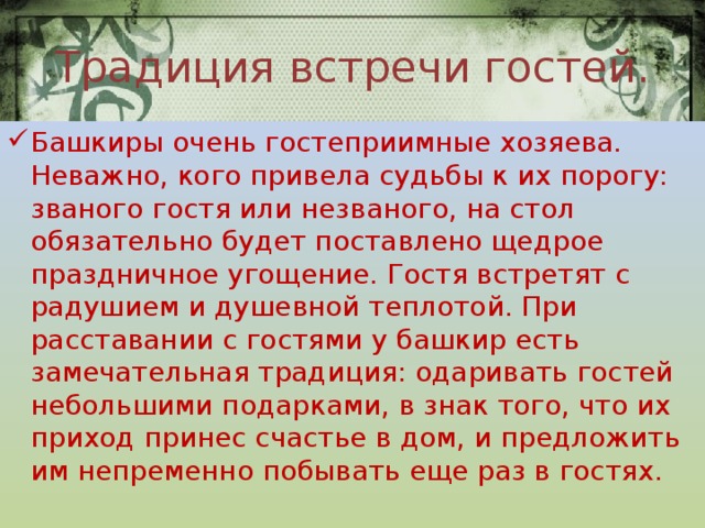 Традиция встречи гостей. Башкиры очень гостеприимные хозяева. Неважно, кого привела судьбы к их порогу: званого гостя или незваного, на стол обязательно будет поставлено щедрое праздничное угощение. Гостя встретят с радушием и душевной теплотой. При расставании с гостями у башкир есть замечательная традиция: одаривать гостей небольшими подарками, в знак того, что их приход принес счастье в дом, и предложить им непременно побывать еще раз в гостях.   