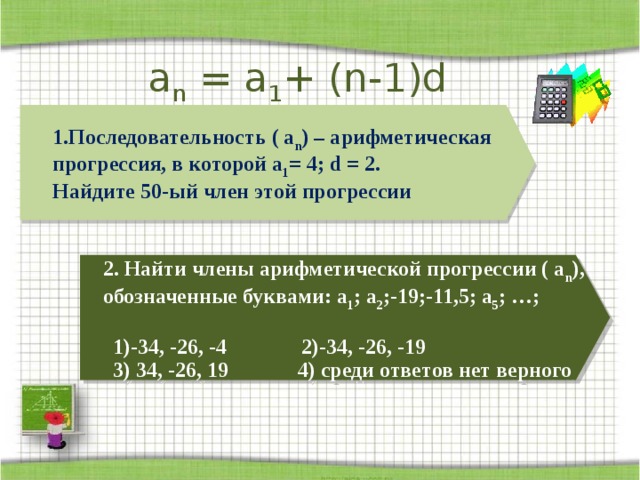 a n = a 1 + (n-1)d   Последовательность ( а n ) – арифметическая прогрессия, в которой а 1 = 4; d = 2. Найдите 50-ый член этой прогрессии    2. Найти члены арифметической прогрессии ( а n ), обозначенные буквами: а 1 ; а 2 ;-19;-11,5; а 5 ; …;  1)-34, -26, -4 2)-34, -26, -19 3) 34, -26, 19 4) среди ответов нет верного