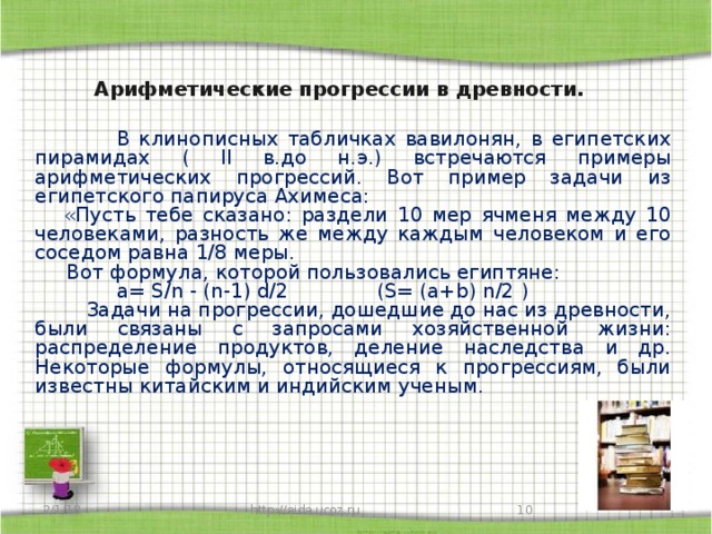 Арифметические прогрессии в древности.  В клинописных табличках вавилонян, в египетских пирамидах ( ll в.до н.э.) встречаются примеры арифметических прогрессий. Вот пример задачи из египетского папируса Ахимеса:  «Пусть тебе сказано: раздели 10 мер ячменя между 10 человеками, разность же между каждым человеком и его соседом равна 1/8 меры.  Вот формула, которой пользовались египтяне:  a= S/n - (n-1) d/2 (S= (a+b) n/2 )  Задачи на прогрессии, дошедшие до нас из древности, были связаны с запросами хозяйственной жизни: распределение продуктов, деление наследства и др. Некоторые формулы, относящиеся к прогрессиям, были известны китайским и индийским ученым. 2/1/18 http://aida.ucoz.ru 9