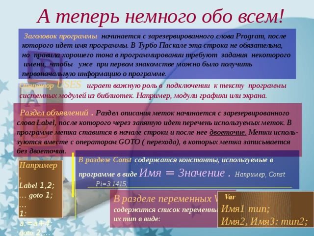  А теперь немного обо всем!  Заголовок программы   начинается с зарезервированного слова Program, после которого идет имя программы. В Турбо Паскале эта строка не обязательна, но правила хорошего тона в программировании требуют задания некоторого имени, чтобы уже при первом знакомстве можно было получить первоначальную информацию о программе. Оператор  USES   играет важную роль в подключении к тексту программы системных модулей из библиотек. Например, модули графики или экрана.  Раздел объявлений .  Раздел описания меток начинается с зарезервированного слова Label, после которого через запятую идет перечень используемых меток. В программе метка ставится в начале строки и после нее двоеточие. Метки исполь- зуются вместе с оператором GOTO ( перехода), в которых метка записывается без двоеточия. В разделе  Const  содержатся константы, используемые в программе в виде Имя  =  Значение . Например, Const Pi=3.1415; Например, Label 1,2; ... goto 1; ... 1: a:=a+4; goto 2;...  Var Имя1  тип; Имя2, Имя3: тип2; В разделе переменных VAR содержится список переменных и их тип в виде: 