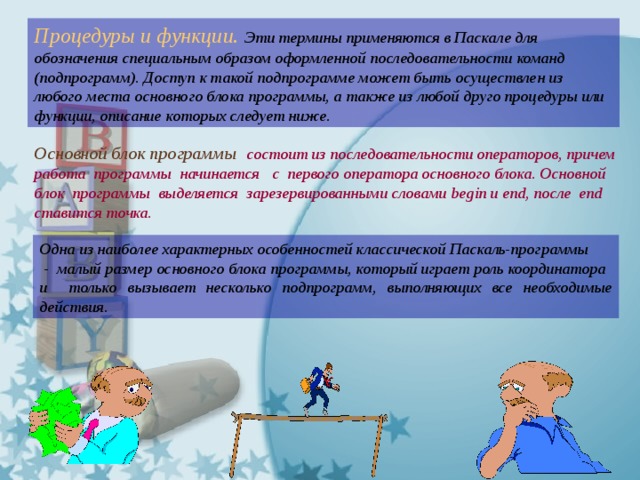 Процедуры и функции.  Эти термины применяются в Паскале для обозначения специальным образом оформленной последовательности команд (подпрограмм). Доступ к такой подпрограмме может быть осуществлен из любого места основного блока программы, а также из любой друго процедуры или функции, описание которых следует ниже. Основной блок программы   состоит из последовательности операторов, причем работа программы начинается с первого оператора основного блока. Основной блок программы выделяется зарезервированными словами begin и end, после end ставится точка. Одна из наиболее характерных особенностей классической Паскаль-программы  - малый размер основного блока программы, который играет роль координатора и только вызывает несколько подпрограмм, выполняющих все необходимые действия. 