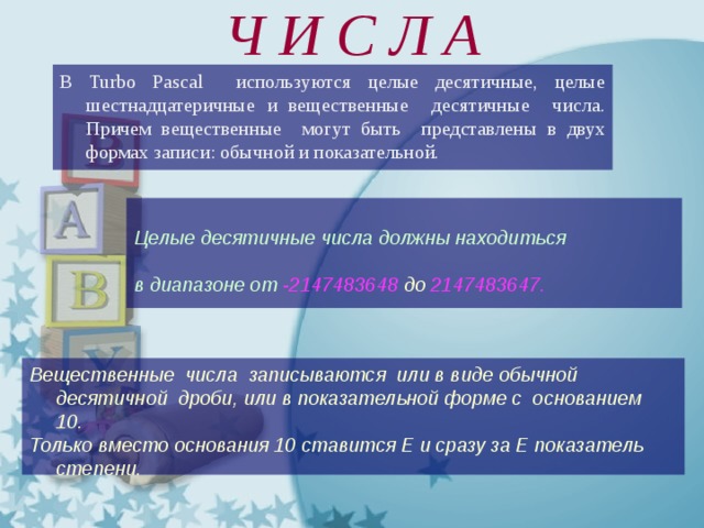 Ч И С Л А В Turbo Pascal используются целые десятичные, целые шестнадцатеричные и вещественные десятичные числа. Причем вещественные могут быть представлены в двух формах записи: обычной и показательной.  Целые десятичные числа должны находиться  в диапазоне от -2147483648 до 2147483647.   Вещественные числа записываются или в виде обычной десятичной дроби, или в показательной форме с основанием 10. Только вместо основания 10 ставится Е и сразу за Е показатель степени.  