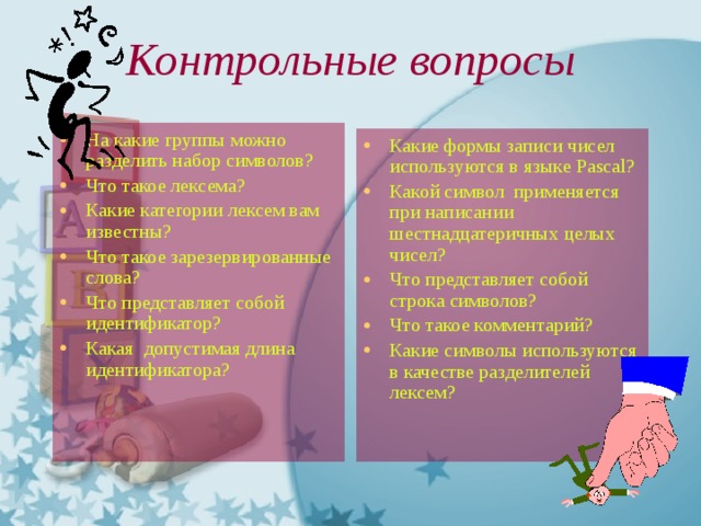  Контрольные вопросы На какие группы можно разделить набор символов? Что такое лексема? Какие категории лексем вам известны? Что такое зарезервированные слова? Что представляет собой идентификатор? Какая допустимая длина идентификатора? Какие формы записи чисел используются в языке Pascal? Какой символ применяется при написании шестнадцатеричных целых чисел? Что представляет собой строка символов? Что такое комментарий? Какие символы используются в качестве разделителей лексем? 