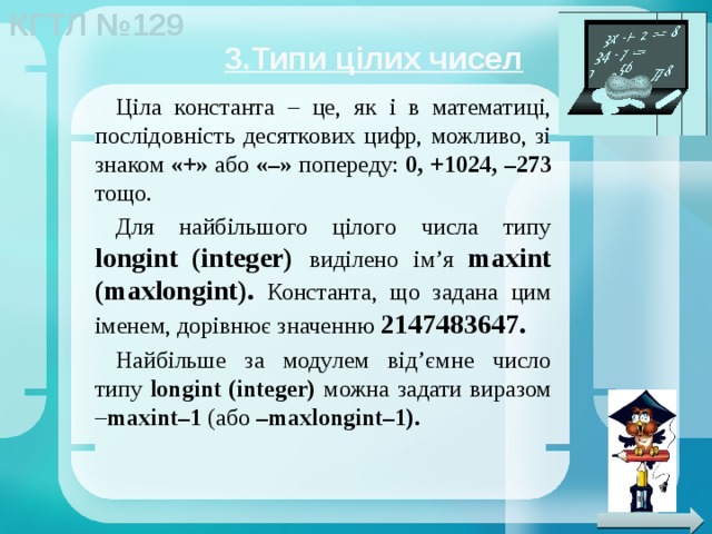 3.Типи цілих чисел Ціла константа – це, як і в математиці, послідовність десяткових цифр, можливо, зі знаком «+» або «–» попереду: 0, +1024, –273 тощо. Для найбільшого цілого числа типу longint  (integer) виділено ім’я  maxint (maxlongint).  Константа, що задана цим іменем, дорівнює значенню 2147483647. Найбільше за модулем від’ємне число типу longint (integer) можна задати виразом – maxint–1 (або –maxlongint–1). 