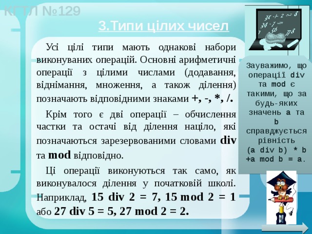 3.Типи цілих чисел Усі цілі типи мають однакові набори виконуваних операцій. Основні арифметичні операції з цілими числами (додавання, віднімання, множення, а також ділення) позначають відповідними знаками +, -, *, /. Крім того є дві операції – обчислення частки та остачі від ділення націло, які позначаються зарезервованими словами div та mod відповідно. Ці операції виконуються так само, як виконувалося ділення у початковій школі. Наприклад, 15 div 2 = 7, 15 mod 2 = 1 або 27 div 5 = 5, 27 mod 2 = 2. Зауважимо, що операції div та mod є такими, що за будь-яких значень a та b справджується рівність (a div b) * b +a mod b = a. 