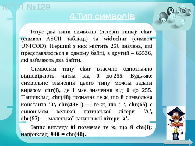 4.Тип символів Існує два типи символів (літерні типи): char (символ ASCII таблиці) та widechar (символ UNICOD). Перший з них містить 256 значень, які представляються в одному байті, а другий – 65536, які займають два байти. Символам типу char взаємно однозначно відповідають числа від 0 до  255 . Будь-яке символьне значення цього типу можна задати виразом chr(i), де i має значення від 0 до 255 . Наприклад, chr(48) позначає те ж, що й символьна константа '0', chr(48+1)  — те ж, що '1', chr(65) є синонімом великої латинської літери 'A', chr(97)  — маленької латинської літери 'a'. Запис вигляду #i позначає те ж, що й chr(i); наприклад, #48 = chr(48). 