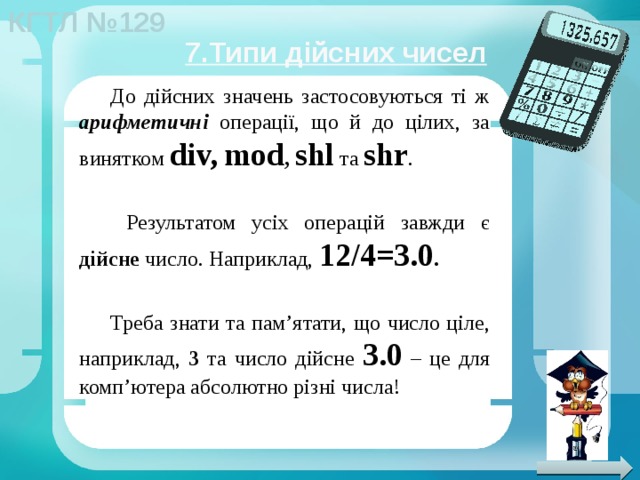 7.Типи дійсних чисел До дійсних значень застосовуються ті ж арифметичні операції, що й до цілих, за винятком div,  mod , shl  та shr .  Результатом усіх операцій завжди є дійсне число. Наприклад, 12/4=3.0 . Треба знати та пам’ятати, що число ціле, наприклад, 3 та число дійсне 3.0 – це для комп’ютера абсолютно різні числа! 