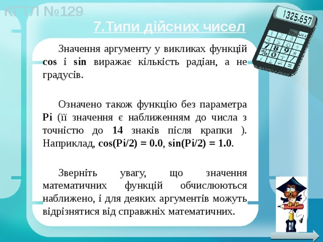 7.Типи дійсних чисел Значення аргументу у викликах функцій cos і sin виражає кількість радіан, а не градусів. Означено також функцію без параметра Pi (її значення є наближенням до числа з точністю до 14 знаків після крапки ). Наприклад, cos(Pi/2)   = 0.0 , sin(Pi/2)   =   1.0 . Зверніть увагу, що значення математичних функцій обчислюються наближено, і для деяких аргументів можуть відрізнятися від справжніх математичних. 