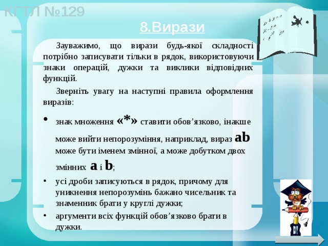 8.Вирази Зауважимо, що вирази будь-якої складності потрібно записувати тільки в рядок, використовуючи знаки операцій, дужки та виклики відповідних функцій. Зверніть увагу на наступні правила оформлення виразів: знак множення «*» ставити обов’язково, інакше може вийти непорозуміння, наприклад, вираз ab може бути іменем змінної, а може добутком двох змінних a і b ; усі дроби записуються в рядок, причому для уникнення непорозумінь бажано чисельник та знаменник брати у круглі дужки; аргументи всіх функцій обов’язково брати в дужки. 