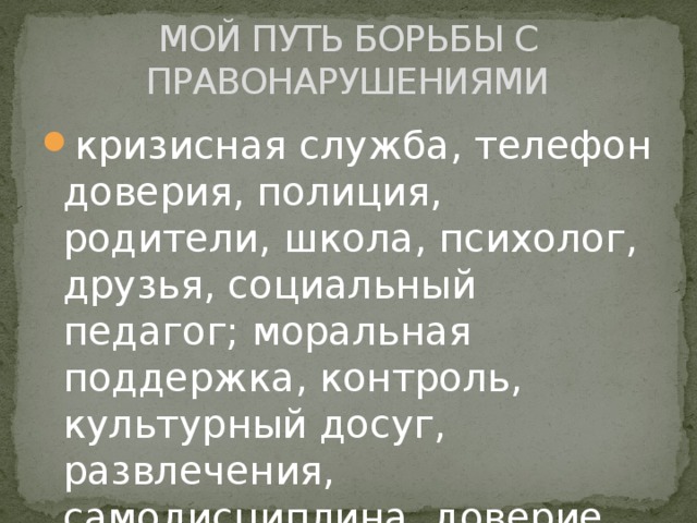 МОЙ ПУТЬ БОРЬБЫ С ПРАВОНАРУШЕНИЯМИ кризисная служба, телефон доверия, полиция, родители, школа, психолог, друзья, социальный педагог; моральная поддержка, контроль, культурный досуг, развлечения, самодисциплина, доверие. 