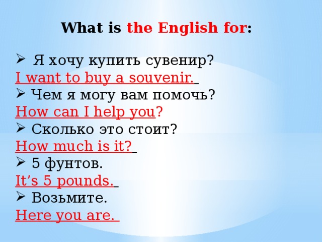    What is the English for : Я хочу купить сувенир? I want to buy a souvenir.  Чем я могу вам помочь? How can I help you ? Сколько это стоит? How much is it?  5 фунтов. It’s 5 pounds.  Возьмите. Here you are.