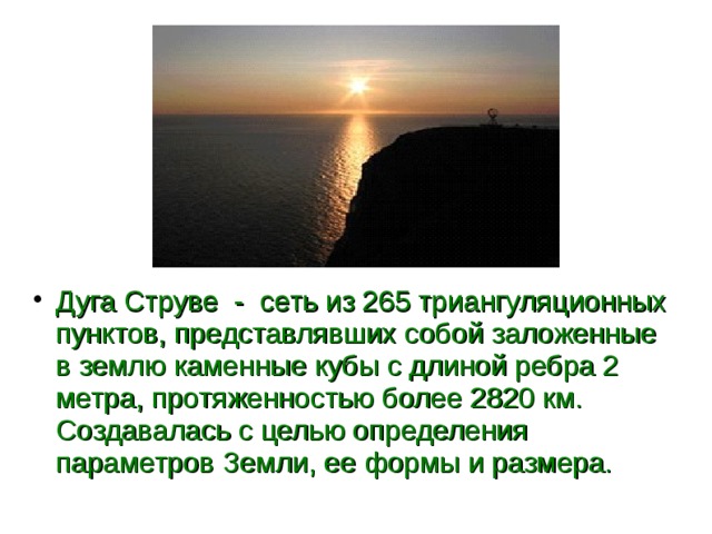 Дуга Струве - сеть из 265 триангуляционных пунктов, представлявших собой заложенные в землю каменные кубы с длиной ребра 2 метра, протяженностью более 2820 км. Создавалась с целью определения параметров Земли, ее формы и размера.  
