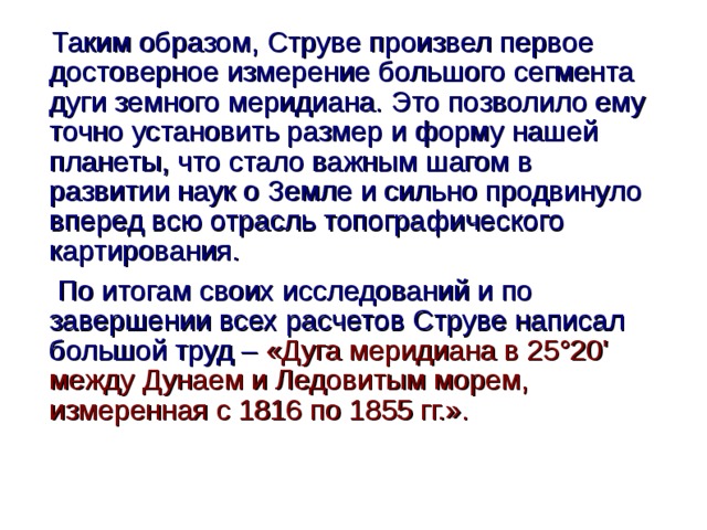  Таким образом, Струве произвел первое достоверное измерение большого сегмента дуги земного меридиана. Это позволило ему точно установить размер и форму нашей планеты, что стало важным шагом в развитии наук о Земле и сильно продвинуло вперед всю отрасль топографического картирования.   По итогам своих исследований и по завершении всех расчетов Струве написал большой труд – «Дуга меридиана в 25°20' между Дунаем и Ледовитым морем, измеренная с 1816 по 1855 гг.».  
