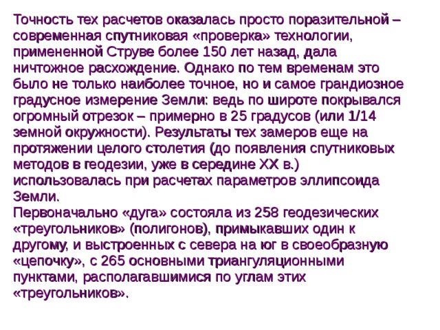 Точность тех расчетов оказалась просто поразительной – современная спутниковая «проверка» технологии, примененной Струве более 150 лет назад, дала ничтожное расхождение. Однако по тем временам это было не только наиболее точное, но и самое грандиозное градусное измерение Земли: ведь по широте покрывался огромный отрезок – примерно в 25 градусов (или 1/14 земной окружности). Результаты тех замеров еще на протяжении целого столетия (до появления спутниковых методов в геодезии, уже в середине XX в.) использовалась при расчетах параметров эллипсоида Земли.  Первоначально «дуга» состояла из 258 геодезических «треугольников» (полигонов), примыкавших один к другому, и выстроенных с севера на юг в своеобразную «цепочку», с 265 основными триангуляционными пунктами, располагавшимися по углам этих «треугольников».  