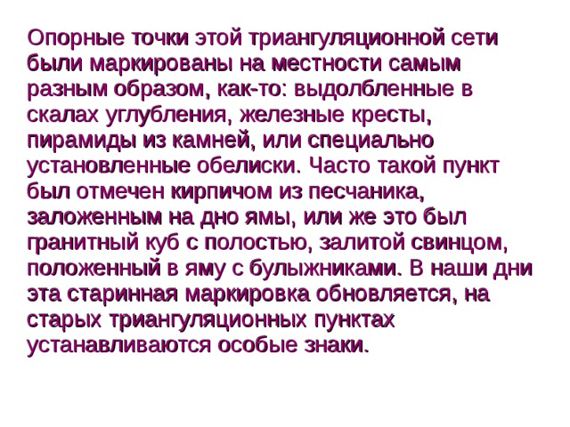 Опорные точки этой триангуляционной сети были маркированы на местности самым разным образом, как-то: выдолбленные в скалах углубления, железные кресты, пирамиды из камней, или специально установленные обелиски. Часто такой пункт был отмечен кирпичом из песчаника, заложенным на дно ямы, или же это был гранитный куб с полостью, залитой свинцом, положенный в яму с булыжниками. В наши дни эта старинная маркировка обновляется, на старых триангуляционных пунктах устанавливаются особые знаки.  
