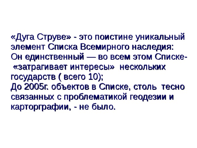 «Дуга Струве» - это поистине уникальный элемент Списка Всемирного наследия:  Он единственный — во всем этом Списке- «затрагивает интересы» нескольких государств ( всего 10);  До 2005г. объектов в Списке, столь тесно связанных с проблематикой геодезии и карторграфии, - не было.  